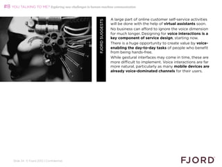 #8 YOU TALKING TO ME? Exploring new challenges in human-machine communication

                                                                        A large part of online customer self-service activities




                                                       FJORD SUGGESTS
                                                                        will be done with the help of virtual assistants soon.
                                                                        No business can afford to ignore the voice dimension
                                                                        for much longer. Designing for voice interactions is a
                                                                        key component of service design, starting now.
                                                                        There is a huge opportunity to create value by voice-
                                                                        enabling the day-to-day tasks of people who benefit
                                                                        from being hands-free.
                                                                        While gestural interfaces may come in time, these are
                                                                        more difficult to implement. Voice interactions are far
                                                                        more natural, particularly as many mobile devices are
                                                                        already voice-dominated channels for their users.




     Slide 34 © Fjord 2012 | Confidential
 