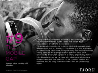 #9
THE
                                       The speed of movement to mobile has amazed everyone. But it
                                       has not been matched by the speed with which most
                                       organisations are able to monetize it.
                                       We’ve gone from analogue dollars to digital dimes and now to
                                       mobile cents. This is creating a commercial gulf that is going to
                                       put pressure on cash and funding for many new mobile ventures,
MOBILE                                 simply because the average revenue per user has a clear
                                       tendency to drop when a product is wholly or primarily mobile.

GAP
                                       Into this volatile mix we can now add tablets and 4G in many
                                       markets next year. The search is on for business models and
                                       enablers, and it’s likely some will come from the developing
Business plays catch-up with           world.
adoption


Slide 35 © Fjord 2012 | Confidential
 