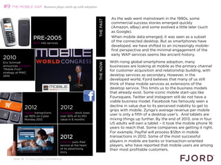 #9 THE MOBILE GAP           Business plays catch-up with adoption


                                                                                    As the web went mainstream in the 1990s, some




                                                                WHAT’S NEXT 2013
                                                                       THE PAST
                                                                                    commercial success stories emerged quickly
                                                                                    (Amazon, eBay) and some evolved a little later (such
                                                                                    as Google).
                     PRE-2005                                                       When mobile data emerged, it was seen as a subset
                                                                                    of the connected desktop. But as smartphones have
                     WAP info services
                                                                                    developed, we have shifted to an increasingly mobile-
                                                                                    first perspective and the minimal engagement of the
                                                                                    early WAP services seems like ancient history.
2010                                                                                
Eric Schmidt                                                                       With rising global smartphone adoption, many




                                                                        THE NOW
announces Google's                                                                  
                                                                                   businesses are looking at mobile as the primary channel
Mobile First
                                                                                   for customer acquisition and relationship building, with
strategy at MWC
2010                                                                               desktop services as secondary. However, in the
                                                                                   developed world, Fjord believes that many of us still
                                                                                   think of these mobile services as extensions of the
                                                                                   desktop service. This limits us to the business models
                                                                                   that already exist. Some iconic mobile start-ups like
                                                                                   Foursquare, Twitter and Instagram still do not have a
                                                                                   viable business model. Facebook has famously seen a
                                                                                   decline in value due to its perceived inability to get to
              2012                       2012                                      grips with mobile. Zynga’s average revenue per mobile
              PayPal transactions        Facebook stock loses
              up 195% on Cyber           over 30% of its IPO
                                                                                   user is only a fifth of a desktop user’s. And tablets are
              Monday 2012                value in 6 months                         mixing things up further. By the end of 2013, one in four
                                                                                   US adults will own a tablet – it took the mobile phone 16
                                                                                   years to reach that. Some companies are getting it right.
                                                                                   For example, PayPal will process $12bn in mobile
                                         2012                                      transactions in 2012. Some of the most successful
                                         Citibank puts iPad                        players in mobile are banks or transaction-oriented
                                         service at the heart                      players, who have reported that mobile users are among
                                         of its advertising                        their most profitable customers.
                                         story

      Slide 36 © Fjord 2012 | Confidential
 