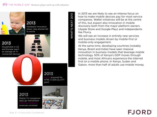 #9 THE MOBILE GAP           Business plays catch-up with adoption



                                                                                       In 2013 we are likely to see an intense focus on




                                                                    WHAT’S NEXT 2013
                                                                                       how to make mobile devices pay for most service
                                                                                       companies. Wallet initiatives will be at the centre
                        2013                                                           of this, but expect also innovation in mobile
                        Hardware innovation                                            discovery both from the major platform owners
                        slows: new phones fail                                         (Apple Store and Google Play) and independents
                        to excite
                                                                                       like Flurry.
                                                                                       We will see an increase in entirely new services
                                                                                       and business models driven by mobile-first or
                                                                                       mobile-only engagement.
2013
Households in US                                                                       At the same time, developing countries (notably
and Europe reach                                                                       Kenya, Brazil and India) have seen massive
an average of 7+                                                                       innovation in business models that leverage mobile
connected devices
                                                                                       technology. 50% of Kenya's GDP moves through
                                                                                       mobile, and most Africans experience the Internet
                                                                                       first on a mobile phone. In Kenya, Sudan and
                                                                                       Gabon, more than half of adults use mobile money.
                                                                                       

                                             2013
                                             Opera acquired for
                                             HTML 5 skills by OTT
                                             giant




                2013
                Mobile TV companion
                apps go mainstream
                (GetGlue, Zeebox),
                revenues uncertain


      Slide 37 © Fjord 2012 | Confidential
 