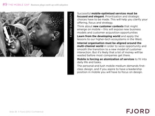 #9 THE MOBILE GAP         Business plays catch-up with adoption



                                                                                   Successful mobile-optimised services must be




                                                                  FJORD SUGGESTS
                                                                                   focused and elegant. Prioritization and strategic
                                                                                   choices have to be made. This will help you clarify your
                                                                                   offering, focus and strategy.
                                                                                   Think about new customer contexts that might
                                                                                   emerge on mobile – this will expose new business
                                                                                   models and customer acquisition opportunities
                                                                                   Learn from the developing world and apply the
                                                                                   lessons to our higher-tech ecosystems in the West.
                                                                                   Internal organisation must be aligned around the
                                                                                   multi-channel world in order to seize opportunity and
                                                                                   smooth the transition to a new model of customer
                                                                                   interaction. But it’s likely that a lot of money will be
                                                                                   wasted before most companies get there.
                                                                                   Mobile is forcing an atomization of services to fit into
                                                                                   daily life and tasks.
                                                                                   The personal and lush mobile medium demands first-
                                                                                   class design, and if you aspire to have a leadership
                                                                                   position in mobile you will have to focus on design.




    Slide 38 © Fjord 2012 | Confidential
 
