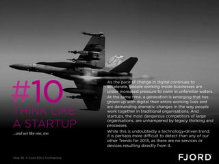 #10
                                       As the pace of change in digital continues to
                                       accelerate, people working inside businesses are
                                       under increased pressure to swim in unfamiliar waters.
                                       At the same time, a generation is emerging that has
                                       grown up with digital their entire working lives and

THINK LIKE
                                       are demanding dramatic changes in the way people
                                       work together in traditional organisations. And
                                       startups, the most dangerous competitors of large

A STARTUP
                                       organisations, are unhampered by legacy thinking and
                                       processes.
…and act like one, too
                                       While this is undoubtedly a technology-driven trend,
                                       it is perhaps more difficult to detect than any of our
                                       other Trends for 2013, as there are no services or
                                       devices resulting directly from it.


Slide 39 © Fjord 2012 | Confidential
 