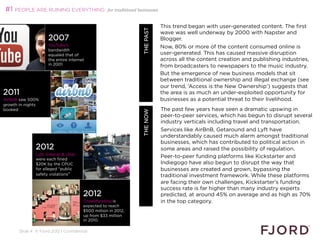 #1 PEOPLE ARE RUINING EVERYTHING                    for traditional businesses


                                                                                     This trend began with user-generated content. The first




                                                                  WHAT’S NEXT 2013
                                                                         THE PAST
                                                                                     wave was well underway by 2000 with Napster and
                     2007                                                            Blogger.
                     YouTube’s                                                       Now, 80% or more of the content consumed online is
                     bandwidth
                     equaled that of                                                 user-generated. This has caused massive disruption
                     the entire internet                                             across all the content creation and publishing industries,
                     in 2001                                                         from broadcasters to newspapers to the music industry.
                                                                                     But the emergence of new business models that sit
                                                                                     between traditional ownership and illegal exchange (see
                                                                                     our trend, ‘Access is the New Ownership’) suggests that
2011                                                                                 the area is as much an under-exploited opportunity for
AirBnB saw 500%                                                                      businesses as a potential threat to their livelihood.
growth in nights
booked 2011.
                                                                                     
                                                                                     The past few years have seen a dramatic upswing in




                                                                         THE NOW
                                                                                     
                                                                                     peer-to-peer services, which has begun to disrupt several
                                                                                     industry verticals including travel and transportation.
                                                                                     Services like AirBnB, Getaround and Lyft have
                                                                                     understandably caused much alarm amongst traditional
                                                                                     businesses, which has contributed to political action in
               2012                                                                  some areas and raised the possibility of regulation.
               Lyft, Sidecar  Uber
               were each fined
                                                                                     Peer-to-peer funding platforms like Kickstarter and
               $20K by the CPUC                                                      Indiegogo have also begun to disrupt the way that
               for alleged public                                                   businesses are created and grown, bypassing the
               safety violations                                                    traditional investment framework. While these platforms
                                                                                     are facing their own challenges, Kickstarter's funding
                                                                                     success rate is far higher than many industry experts
                                        2012                                         predicted, at around 45% on average and as high as 70%
                                        Crowdfunding is                              in the top category.
                                        expected to reach
                                        $500 million in 2012,                        
                                        up from $33 million
                                        in 2010.

       Slide 4 © Fjord 2012 | Confidential
 