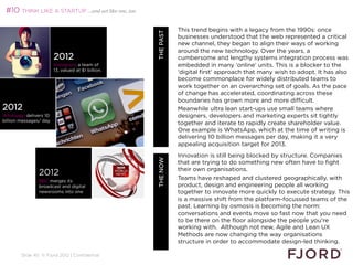 #10 THINK LIKE A STARTUP …and act like one, too

                                                                       This trend begins with a legacy from the 1990s: once




                                                    WHAT’S NEXT 2013
                                                           THE PAST
                                                                       businesses understood that the web represented a critical
                                                                       new channel, they began to align their ways of working
                                                                       around the new technology. Over the years, a
                        2012                                           cumbersome and lengthy systems integration process was
                        Instagram: a team of                           embedded in many ‘online’ units. This is a blocker to the
                        13, valued at $1 billion.
                                                                       'digital first' approach that many wish to adopt. It has also
                                                                       become commonplace for widely distributed teams to
                                                                       work together on an overarching set of goals. As the pace
                                                                       of change has accelerated, coordinating across these
                                                                       boundaries has grown more and more difficult.
2012                                                                   Meanwhile ultra lean start-ups use small teams where
Whatsapp delivers 10                                                   designers, developers and marketing experts sit tightly
billion messages/ day
                                                                       together and iterate to rapidly create shareholder value.
                                                                       One example is WhatsApp, which at the time of writing is
                                                                       delivering 10 billion messages per day, making it a very
                                                                       appealing acquisition target for 2013.
                                                                       
                                                                       Innovation is still being blocked by structure. Companies
                                                            THE NOW    
                                                                       that are trying to do something new often have to fight
                                                                       their own organisations.
                                                                       
                2012
                BBC merges its
                                                                       Teams have reshaped and clustered geographically, with
                broadcast and digital                                  product, design and engineering people all working
                newsrooms into one                                     together to innovate more quickly to execute strategy. This
                                                                       is a massive shift from the platform-focussed teams of the
                                                                       past. Learning by osmosis is becoming the norm:
                                                                       conversations and events move so fast now that you need
                                                                       to be there on the floor alongside the people you're
                                                                       working with. Although not new, Agile and Lean UX
                                                                       Methods are now changing the way organisations
                                                                       structure in order to accommodate design-led thinking.
                                                                       
        Slide 40 © Fjord 2012 | Confidential
                                                                       
 