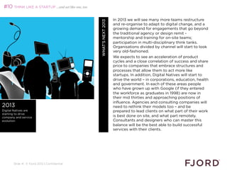 #10 THINK LIKE A STARTUP …and act like one, too

                                                                      In 2013 we will see many more teams restructure




                                                   WHAT’S NEXT 2013
                                                                      and re-organise to adapt to digital change, and a
                                                                      growing demand for engagements that go beyond
                                                                      the traditional agency or design remit -
                                                                      mentorship and training for on-site teams;
                                                                      participation in multi-disciplinary think tanks.
                                                                      Organisations divided by channel will start to look
                                                                      very old-fashioned.
                                                                      We expects to see an acceleration of product
                                                                      cycles and a close correlation of success and share
                                                                      price to companies that embrace structures and
                                                                      processes that allow them to act more like
                                                                      startups. In addition, Digital Natives will start to
                                                                      drive the world – in corporations, education, health
                                                                      and government. In each of these areas people
                                                                      who have grown up with Google (if they entered
                                                                      the workforce as graduates in 1998) are now in
                                                                      their mid thirties and approaching positions of
                                                                      influence. Agencies and consulting companies will
2013                                                                  need to rethink their models too – and be
Digital Natives are                                                   prepared to lead clients on what part of their work
starting to drive
company and service                                                   is best done on site, and what part remotely.
evolution                                                             Consultants and designers who can master this
                                                                      balance will be the best able to build successful
                                                                      services with their clients.
                                                                      
                                                                      




       Slide 41 © Fjord 2012 | Confidential
 