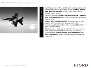 #10 THINK LIKE A STARTUP …and act like one, too

                                                                   While businesses struggle to catch up organisationally




                                                  FJORD SUGGESTS
                                                                   to the demands of the digital world, teaching people
                                                                   new working methods to help them perform is a
                                                                   hugely useful activity.
                                                                   Striking the right balance between physical closeness
                                                                   and cognitive distance is vital to continuing a healthy
                                                                   relationship.
                                                                   Closer working relationships help everyone to spot
                                                                   opportunity spaces more quickly, and multi-
                                                                   disciplinary teams are far better equipped to act on
                                                                   those opportunities.
                                                                   Startups never stop improving their design. Agencies
                                                                   and clients need to find new modes of working
                                                                   together that extend beyond launch to enable the
                                                                   service to evolve based on real world feedback and
                                                                   response.




     Slide 42 © Fjord 2012 | Confidential
 