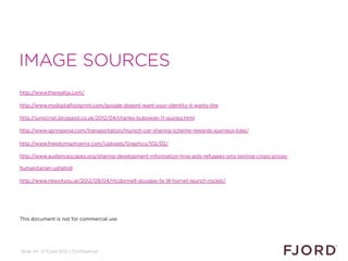 IMAGE SOURCES
http://www.therealtai.com/

http://www.mydigitalfootprint.com/google-doesnt-want-your-identity-it-wants-the

http://junocristi.blogspot.co.uk/2012/04/charles-bukowski-11-quotes.html

http://www.springwise.com/transportation/munich-car-sharing-scheme-rewards-journeys-bike/

http://www.freedomsphoenix.com/Uploads/Graphics/102/02/

http://www.audiencescapes.org/sharing-development-information-hiva-aids-refugees-sms-texting-crops-prices-

humanitarian-ushahidi

http://www.news4you.gr/2012/09/04/mcdonnell-douglas-fa-18-hornet-launch-rocket/




This document is not for commercial use




Slide 44 © Fjord 2012 | Confidential
 