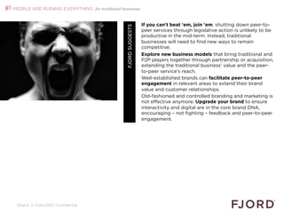 #1 PEOPLE ARE RUINING EVERYTHING          for traditional businesses



                                                                             If you can't beat 'em, join 'em: shutting down peer-to-




                                                            FJORD SUGGESTS
                                                                             peer services through legislative action is unlikely to be
                                                                             productive in the mid-term. Instead, traditional
                                                                             businesses will need to find new ways to remain
                                                                             competitive.
                                                                             Explore new business models that bring traditional and
                                                                             P2P players together through partnership or acquisition,
                                                                             extending the traditional business' value and the peer-
                                                                             to-peer service's reach.
                                                                             Well-established brands can facilitate peer-to-peer
                                                                             engagement in relevant areas to extend their brand
                                                                             value and customer relationships.
                                                                             Old-fashioned and controlled branding and marketing is
                                                                             not effective anymore. Upgrade your brand to ensure
                                                                             interactivity and digital are in the core brand DNA,
                                                                             encouraging – not fighting – feedback and peer-to-peer
                                                                             engagement.




    Slide 6 © Fjord 2012 | Confidential
 