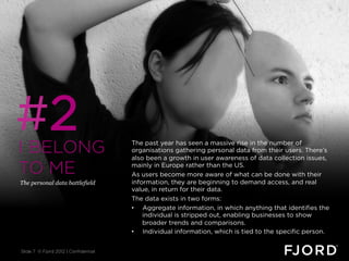 #2
I BELONG                              The past year has seen a massive rise in the number of
                                      organisations gathering personal data from their users. There’s
                                      also been a growth in user awareness of data collection issues,

TO ME                                 mainly in Europe rather than the US.
                                      As users become more aware of what can be done with their
The personal data battlefield         information, they are beginning to demand access, and real
                                      value, in return for their data.
                                      The data exists in two forms:
                                      •  Aggregate information, in which anything that identifies the
                                          individual is stripped out, enabling businesses to show
                                          broader trends and comparisons.
                                      •  Individual information, which is tied to the specific person.


Slide 7 © Fjord 2012 | Confidential
 