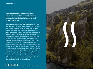 MIND THE GAP02
We toggle between our myriad devices as much
and as swiftly as we change our environments.
Interesting challenges arise when our services
must understand the context in which we’re
engaging with our data and content. Since we’re
always in flux, the chances of our experience
being disrupted are much higher: when the trip
ends in the middle of watching that thrilling
in-flight movie or when we expect our in-store
experience to know our past purchases and
style preferences in the same way an online site
would. As our digital experiences across devices
becomes more fragmented, there are four types
of gaps that we need to address: the gap when
we lose our bandwidth, when we move between
devices, when we’re handed over between
different services, and when our digital data has
changed and needs to be updated.
Designing for experiences that
are resilient in the space between
physical and digital channels and
across devices.
 