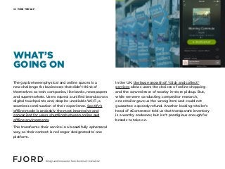 MIND THE GAP02
The gap between physical and online spaces is a
new challenge for businesses that didn’t think of
themselves as tech companies, like banks, newspapers
and supermarkets. Users expect a unified brand across
digital touchpoints and, despite unreliable Wi-Fi, a
seamless continuation of their experience. Spotify’s
offline mode is probably the most impressive and
convenient for users shuttling between online and
offline environments.
This transforms their service in a beautifully ephemeral
way, as their content is no longer designated to one
platform.
In the UK, the huge growth of “click and collect”
services allows users the choices of online shopping
and the convenience of nearby in-store pickup. But,
while we were conducting competitor research,
one retailer gave us the wrong item and could not
guarantee a speedy refund. Another leading retailer’s
head of eCommerce told us that transparent inventory
is a worthy endeavor, but isn’t prestigious enough for
brands to take on.
WHAT’S
GOING ON
 