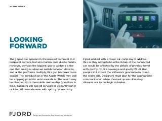 MIND THE GAP02
The gap above appears in the wake of technical and
temporal barriers, but also human ones due to hubris.
However, perhaps the biggest gap to address is the
one that emerges when we switch between devices,
and as the platforms multiply, this gap becomes more
crucial. The introduction of the Apple Watch may well
be a tipping point for wrist wearables. The watch may
be divorced from the mobile mothership from time to
time, but users will expect services to elegantly usher
us into offline mode even with spotty connectivity.
Fjord worked with a major car company to address
this as they navigate how the future of the connected
car would be affected by the pitfalls of physical travel
with patchy mobile coverage and spotty Wi-Fi. But
people still expect the software’s guarantee to trump
the real world. Designers must plan for the appropriate
communication when the meat space ultimately
disrupts our technological desires.
LOOKING
FORWARD
 