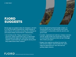 MIND THE GAP02
FJORD
SUGGESTS
Not all gaps are spotted easily. For designers, the trick
is to find the tradeoff between the understanding of
what millions of customers are doing (the archetypes)
and compromising around that for customization.
• Use techniques like “Edges and Extremes” to
search for outlier experiences early on. Remember
that unexpected usage can come both from early
adopters (experimenting) and laggards (doing what
they understand in their context).
• Service Blueprinting should include analysis of
fundamentals easy to overlook like source (and
bandwidth) of connectivity and time spent in any
given mode.
• Consider organizational readiness, strategic overview
and the people within the organization who believe
in cross-channel experience and can see it through.
Who minds your gaps?
• Respect the cognitive workload for users: the
best services respect and remember the user’s
input by learning from it over time and not
getting digital amnesia.
 