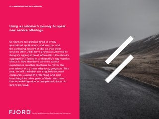 AGGREGATION MOVES TO SERVICES03
Consumers are growing tired of overly
specialized applications and services and
the confusing amount of choice that these
services offer. Users have grown accustomed to
Google’s aggregation of information, Facebook’s
aggregation of people, and Spotify’s aggregation
of music. Now they have come to expect
experiences on other platforms to mirror this
precedent set by these mighty aggregators. This
year, we will probably see singularly focused
companies expand their thinking and start
branching into other parts of their customers’
lives—providing value in unexpected places, in
surprising ways.
Using a customer’s journey to spark
new service offerings
 