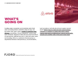 AGGREGATION MOVES TO SERVICES03
Leading edge companies are examining what their
users are doing before and after using an app, not
just when their app is open. Airbnb is extending their
offering—providing a “local companion” service and
now a lifestyle magazine—likely because the frustration
of specialized, unlinked services is most felt when users
are traveling. Why is a customer’s literal journey so
segmented between transportation, accommodation,
and recreation, and why does travel require several
apps? SNCF, France’s national state-owned railway
company, is working to reduce this with a whole
journey approach, providing door to door service with
private cars at either side of the user’s train travel.
WHAT’S
GOING ON
 