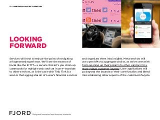AGGREGATION MOVES TO SERVICES03
Services will have to reduce the pains of navigating
a fragmented experience. We’ll see the essence of
hacks like the IFTTT— a service that let’s you chain up
commands for multiple web services in one—translate
to other services, as is the case with Tink. Tink is a
service that aggregates all of a user’s financial services
and organizes them into insights. Meta services will
use open APIs to aggregate choice, as we’ve seen with
Tesla opening up their patents to other vendors for a
more robust customer journey. Lone applications will
go beyond the bounds of their core function and bleed
into addressing other aspects of the customer lifecycle.
LOOKING
FORWARD
 
