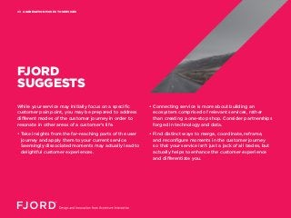 AGGREGATION MOVES TO SERVICES03
FJORD
SUGGESTS
While your service may initially focus on a specific
customer pain point, you may be prepared to address
different modes of the customer journey in order to
resonate in other areas of a customer’s life.
• Take insights from the far-reaching parts of the user
journey and apply them to your current service.
Seemingly dissociated moments may actually lead to
delightful customer experiences.
• Connecting service is more about building an
ecosystem comprised of relevant services, rather
than creating a one-stop shop. Consider partnerships
forged in technology and data.
• Find distinct ways to merge, coordinate, reframe,
and reconfigure moments in the customer journey
so that your service isn’t just a jack of all trades, but
actually helps to enhance the customer experience
and differentiate you.
 
