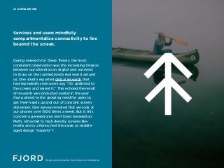DIGITAL DIETING04
During research for these Trends, the most
consistent observation was the increasing tension
between our attention on digital and our need
to focus on the (unmediated) real world around
us. One studio reported global research that
had repeatedly seen users say, “I’m addicted to
the screen and resent it.” This echoed the result
of research we conducted earlier in the year
that pointed to the growing need for users to
get their heads up and out of constant screen
obsession. One survey revealed that we look at
our phones over 1500 times a week. But is this
concern a generational one? Does Generation
Moth, attracted to high density screens like
moths are to a flame, feel the same as middle-
aged design “experts”?
Services and users mindfully
compartmentalize connectivity to live
beyond the screen.
 