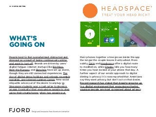 DIGITAL DIETING04
People tend to feel overwhelmed, distracted and
stressed as a result of being continuously online
and want to turn off. Brands are driven by users’
digital fatigue: internet startups like Birchbox,
Rent the Runway, and Bonobos have set up stores,
though they are still connected experiences. The
rise of digital detox holidays and retreats resemble
nostalgic, pre-Internet summer camps. New social
etiquette arises out of the desire to unplug. In
Singapore students won a cash prize to develop
an app (ironically) that encourages people to stop
using their smartphones: when two people put
their phones together a tree grows inside the app
the longer the couple leaves it untouched. More
subtly, Calm and Headspace offer a digital route
to meditation, while Checky tells you how many
times you have looked at your phone that day. A
further aspect of our erratic approach to digital
dieting is privacy: it is now reported that Americans
say they want privacy, but don’t act on that desire.
Recent research has stated that despite growing up
in a digital environment that encourages sharing,
younger people are most concerned about privacy.
WHAT’S
GOING ON
 
