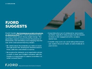 DIGITAL DIETING04
FJORD
SUGGESTS
Fjord’s founder Olof Schybergson noted in his article
on Generation Moth that a whole generation raised
on touch screens would change digital design. This
generation expects screens to hold the promise of
interactivity and something more engaging than the
rest of the environment that they inhabit.
• Be careful about the demands you make on users
through alerts—the dividing line between need to
know, addiction and irritation is narrow.
• Re-examine the demands your organisation places
on staff—is their use of digital consistent with the
freedom or requirement to observe and reflect on
what is around them?
• Keep distraction out of collaborative and creative
moments: typically it takes people over 20 minutes
to return to full engagement with a complex
mental task.
• Consider ways users can avoid taking their phones
out; explore the use of haptic or audio feedback in
your service.
 