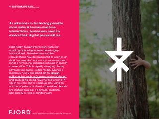EMOTIONAL INTERFACES
FROM COMMANDS TO CONVERSATION
05
Historically, human interactions with our
enabling technologies have been largely
transactional. These human-machine
conversations have been isolated to a series of
rigid “commands,” without the accompanying
range of emotional information found in human
conversation. This is rapidly changing. Today,
advances in sensors, social media, synthetic
materials, newly published digital design
philosophies, such as Google’s material design,
and processing speed have yielded a world in
which we can start to communicate using an
emotional palette of visual expressions. Brands
are starting to place a premium on digital
personality as well as functionality.
As advances in technology enable
more natural human-machine
interactions, businesses need to
evolve their digital personalities.
 