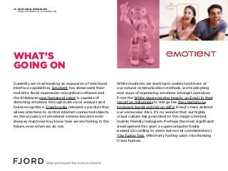EMOTIONAL INTERFACES
FROM COMMANDS TO CONVERSATION
05
Currently we’re witnessing an expansion of emotional
interface capabilities. Emotient has showcased their
real-time facial expression recognition software and
the Aldebaran new humanoid robot is capable of
detecting emotions through both vocal analysis and
facial recognition. Smartcardia released a product that
allows emotions to control internet-connected objects.
As the accuracy of emotional sensors become even
sharper, machines may know how we are feeling in the
future, even when we do not.
While machines are starting to understand more of
our natural communication methods, we’re adopting
new ways of expressing emotions amongst ourselves.
From the White House relying heavily on Emoji in their
report on millennials to things like the smartphone
keyboard based entirely on GIFS, Emoji’s have entered
our vernacular. Also, it’s no wonder that our highly
visual culture has gravitated to the image-oriented,
mobile friendly Instagram. Perhaps the most significant
development this year: a supercomputer finally
passed (according to some but not all commentators)
The Turing Test, effectively fooling users into thinking
it was human.
WHAT’S
GOING ON
 