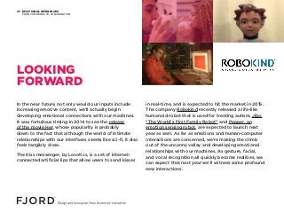 EMOTIONAL INTERFACES
FROM COMMANDS TO CONVERSATION
05
In the near future, not only would our inputs include
increasing emotive content, we’ll actually begin
developing emotional connections with our machines.
It was fortuitous timing in 2014 to see the release
of the movie Her, whose popularity is probably
down to the fact that although the world of intimate
relationships with our interfaces seems like sci-fi, it also
feels tangibly close.
The Kiss messenger, by Lovotics, is a set of internet-
connected artificial lips that allow users to send kisses
in real-time, and is expected to hit the market in 2015.
The company Robokind recently released a life-like
humanoid robot that is used for treating autism, Jibo,
“The World’s First Family Robot” and Pepper, an
emotion sensing robot, are expected to launch next
year as well. As far as emotions and human-computer
interactions are concerned, we’re making the climb
out of the uncanny valley and developing emotional
relationships with our machines. As gesture, facial,
and vocal recognition all quickly become realities, we
can expect that next year we’ll witness some profound
new interactions.
LOOKING
FORWARD
 