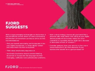 EMOTIONAL INTERFACES
FROM COMMANDS TO CONVERSATION
05
FJORD
SUGGESTS
With so many emerging technologies on the horizon, it
may be difficult to know where to invest, but knowing
the direction of momentum can help us arrive at a few
recommendations:
• Find your brand’s personality, and incorporate it into
your digital touchpoints, i.e. infuse digital “smiles”
and infuse them into their ecosystems.
• Think about emotionally responsive UI.
• Use Emojis. Businesses should consider thinking
about how to incorporate this language into their
messaging, notification and authentication platforms.
• Start a robot strategy. How would your brand find a
presence with retail robots soon acting as your digital
delivery platform? Since many robots are voice-
controlled, is it possible that we might see a decrease
in time spent in front of “screens”?
• Consider gestures. Does your service cry for a more
human interaction? Are there elements of your
business that benefit from a gesture-based UI?
 