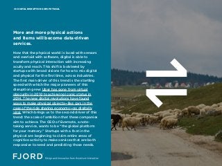 DIGITAL DISRUPTION GOES PHYSICAL06
Now that the physical world is laced with sensors
and overlaid with software, digital is able to
transform physical interaction with increasing
acuity and reach. This shift is bolstered by
startups with broad visions for how to mix digital
and physical for the first time, across industries.
The first main driver of this trend is the startling
speed with which the major pioneers of this
disruption grew: Uber has gone from virtual
obscurity in 2010 to achieving iconic status in
2014. The new digital revolutions have found
ways to make physical objects—like cars in the
case of the ride sharing economy—go digitally
viral. Which brings us to the second driver of this
trend: the scale of ambition that these companies
aim to achieve. The CEO of Evernote, a note-
taking service, wants to be “the global platform
for your memory.” Startups with a foot in the
physical are beginning to claim entire areas of
cognitive activity to make services that are both
responsive to need and predicting those needs.
More and more physical actions
and items will become data-driven
services.
 