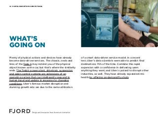 DIGITAL DISRUPTION GOES PHYSICAL06
Plenty of physical actions and devices have already
become data-driven services. The chassis, seats and
tires of the Tesla S may remind you of the physical
object known as the car, but that’s where the similarity
ends. The Tesla’s power plant, drivetrain, suspension
and cabin control systems are extensions of an
operating system that can intelligently respond to
human input and update in response to changing
conditions. Uber’s famous market disruption and
stunning growth rate are due to the same utilization
of a smart data-driven service model. In a recent
test, Uber’s data scientists were able to predict final
destinations 75% of the time. Combine this rapid
expansion with a confidence in delivering users
anything they want, and Uber is poised to disrupt other
industries, as well. They have already expanded into
health by offering on-demand flu shots.
WHAT’S
GOING ON
 