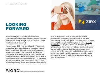 DIGITAL DISRUPTION GOES PHYSICAL06
The capability for vast data generation and
communication exists, but the critical role of storage
and analysis in the disruption of the physical world
hasn’t been fully explored.
As one global CEO recently quipped: “if you went
to bed last night as an industrial company, you’re
going to wake up this morning as a software and
analytics company.” The operative word here is
“industrial.” Businesses are starting to harness the
power of recorded physical actions—and the devices
that sense them— to achieve new levels of efficiency.
It is predicted that 50 billion devices will produce
actionable data by 2020. Watch also for the (literal)
rise of drones this year. Human actions related
to commerce, travel and social activities are now
understood clearly enough to allow companies to make
meaningful disruptions in the physical world. Google
Cardboard is a playful example of disrupting our
physical world by simply providing a cardboard casing
for our mobile phones that allow us to experience
virtual reality. Beyond Uber and Airbnb, the next wave
of services that’ll mobilize goods are here: Zirx parks
your car for you and Shyp that’ll deliver packages for
you at a low cost.
LOOKING
FORWARD
 