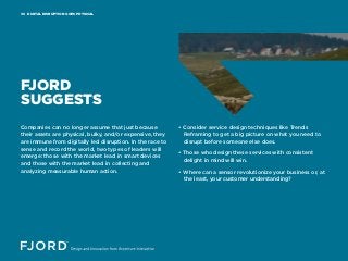 DIGITAL DISRUPTION GOES PHYSICAL06
FJORD
SUGGESTS
Companies can no longer assume that just because
their assets are physical, bulky, and/or expensive, they
are immune from digitally led disruption. In the race to
sense and record the world, two types of leaders will
emerge: those with the market lead in smart devices
and those with the market lead in collecting and
analyzing measurable human action.
• Consider service design techniques like Trends
Reframing to get a big picture on what you need to
disrupt before someone else does.
• Those who design these services with consistent
delight in mind will win.
• Where can a sensor revolutionize your business or, at
the least, your customer understanding?
 