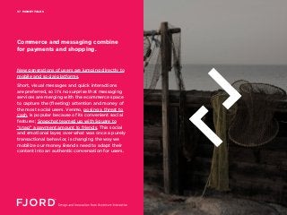 MONEY TALKS07
New generations of users are jumping directly to
mobile and social platforms.
Short, visual messages and quick interactions
are preferred, so it’s no surprise that messaging
services are merging with the ecommerce space
to capture the (fleeting) attention and money of
the most social users. Venmo, posing a threat to
cash, is popular because of its convenient social
features; Snapchat teamed up with Square to
“snap” a payment amount to friends. This social
and emotional layer, over what was once a purely
transactional behavior, is changing the way we
mobilize our money. Brands need to adapt their
content into an authentic conversation for users.
Commerce and messaging combine
for payments and shopping.
 