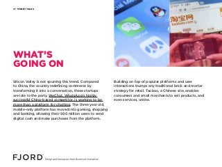 MONEY TALKS07
Silicon Valley is not spurring this trend. Compared
to China, the country redefining commerce by
transforming it into a conversation, these startups
are late to the party. WeChat, WhatsApp’s highly
successful China-based competitor, is working to be
more than a platform for chatting. The three year old,
mobile-only platform has moved into gaming, shopping
and banking, allowing their 500 million users to send
digital cash and make purchases from the platform.
Building on top of popular platforms and user
interactions trumps any traditional brick and mortar
strategy for retail. Taobao, a Chinese site, enables
consumers and small merchants to sell products, and
even services, online.
WHAT’S
GOING ON
 