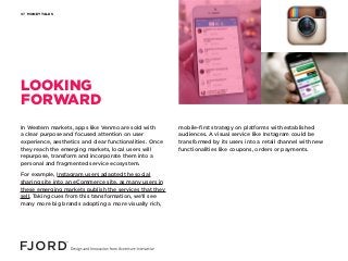MONEY TALKS07
LOOKING
FORWARD
In Western markets, apps like Venmo are sold with
a clear purpose and focused attention on user
experience, aesthetics and clear functionalities. Once
they reach the emerging markets, local users will
repurpose, transform and incorporate them into a
personal and fragmented service ecosystem.
For example, Instagram users adapted the social
sharing site into an eCommerce site, as many users in
these emerging markets publish the services that they
sell. Taking cues from this transformation, we’ll see
many more big brands adopting a more visually rich,
mobile-first strategy on platforms with established
audiences. A visual service like Instagram could be
transformed by its users into a retail channel with new
functionalities like coupons, orders or payments.
 