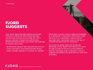 MONEY TALKS07
FJORD
SUGGESTS
Look out for highly disruptive platforms and ideas
coming from China and other markets like India
and Indonesia, that have gone mobile first. We’re
seeing a new slew of players who will influence
established digital markets or go further and challenge
incumbents. Study them.
• Re-think what happens when payments become part
of the conversation. How might payments change
further, through negotiation on pricing, for example?
• What other consumer services might get embedded
in or changed by conversation? What impact might
this have on an organization’s internal process–
especially when a generation native to this way of
communicating becomes the workforce?
• Try the service design method of Touchpoint
Reframing, used to explore the delivery of a service
through touchpoints that are currently different
from the ones being used or proposed, in order to
challenge assumptions and open the door to this kind
of thinking.
 