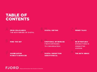 TABLE OF
CONTENTS
01
OMNI-COLLEAGUES
THE NEW HEROES OF DIGITAL
MIND THE GAP
02
AGGREGATION
MOVES TO SERVICES
03
04
DIGITAL DIETING
EMOTIONAL INTERFACES
FROM COMMANDS
TO CONVERSATION
05
DIGITAL DISRUPTION
GOES PHYSICAL
06
07
MONEY TALKS
BE EFFORTLESS
INTERACTIONS IN
CONNECTED
SYSTEMS
08
THE SIXTH SENSE
09
 