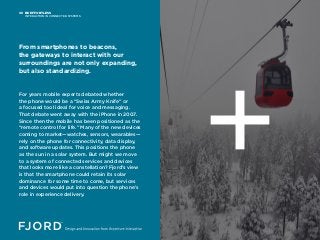 BE EFFORTLESS
INTERACTION IN CONNECTED SYSTEMS
08
For years mobile experts debated whether
the phone would be a “Swiss Army Knife” or
a focused tool ideal for voice and messaging.
That debate went away with the iPhone in 2007.
Since then the mobile has been positioned as the
“remote control for life.” Many of the new devices
coming to market—watches, sensors, wearables—
rely on the phone for connectivity, data display,
and software updates. This positions the phone
as the sun in a solar system. But might we move
to a system of connected services and devices
that looks more like a constellation? Fjord’s view
is that the smartphone could retain its solar
dominance for some time to come, but services
and devices would put into question the phone’s
role in experience delivery.
From smartphones to beacons,
the gateways to interact with our
surroundings are not only expanding,
but also standardizing.
 
