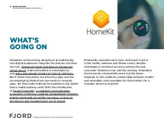 BE EFFORTLESS
INTERACTION IN CONNECTED SYSTEMS
08
Nearables are becoming ubiquitous as traditionally
non-digital businesses integrate the devices into their
services. Starwood Hotels and Resorts introduced
virtual doors, made unlockable via smartphone
and Volvo introduced virtual car locks for delivery.
But if these innovations are driven by apps and the
accompanying interactions one needs to navigate
apps, are they really making the experience any better
than a traditional key card? With the introduction
of Apple’s HomeKit, a complete communication
ecosystem of devices could be standardized, meaning
simple commands are within our grasp, as long as
developers and manufacturers are on board.
Meanwhile, wearable sales have continued to grow
in the health, wellness and fitness sector, despite
challenges in technical accuracy, battery life and
consumer fickleness over activity tracking. Wearables
have become a household name, but the future
depends on the symbiotic relationship between mobile
and wearables (and nearables for that matter), for a
stronger device ecosystem.
WHAT’S
GOING ON
 