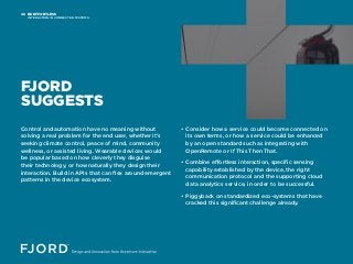 BE EFFORTLESS
INTERACTION IN CONNECTED SYSTEMS
08
FJORD
SUGGESTS
Control and automation have no meaning without
solving a real problem for the end user, whether it’s
seeking climate control, peace of mind, community
wellness, or assisted living. Wearable devices would
be popular based on how cleverly they disguise
their technology, or how naturally they design their
interaction. Build in APIs that can flex around emergent
patterns in the device ecosystem.
• Consider how a service could become connected on
its own terms, or how a service could be enhanced
by an open standard such as integrating with
OpenRemote or If This Then That.
• Combine effortless interaction, specific sensing
capability established by the device, the right
communication protocol and the supporting cloud
data analytics service, in order to be successful.
• Piggyback on standardized eco-systems that have
cracked this significant challenge already.
 