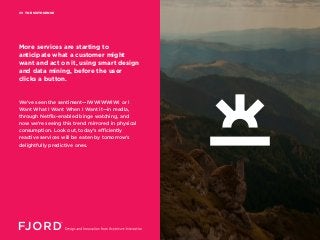 THE SIXTH SENSE09
We’ve seen the sentiment—IWWIWWIWI or I
Want What I Want When I Want It—in media,
through Netflix-enabled binge watching, and
now we’re seeing this trend mirrored in physical
consumption. Look out, today’s efficiently
reactive services will be eaten by tomorrow’s
delightfully predictive ones.
More services are starting to
anticipate what a customer might
want and act on it, using smart design
and data mining, before the user
clicks a button.
 
