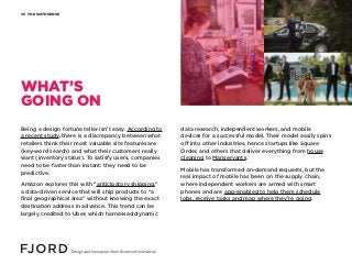 THE SIXTH SENSE09
Being a design fortune teller isn’t easy. According to
a recent study, there is a discrepancy between what
retailers think their most valuable site features are
(key-word search) and what their customers really
want (inventory status). To satisfy users, companies
need to be faster than instant: they need to be
predictive.
Amazon explores this with “anticipatory shipping,”
a data-driven service that will ship products to “a
final geographical area” without knowing the exact
destination address in advance. This trend can be
largely credited to Uber, which harnessed dynamic
data research, independent workers, and mobile
devices for a successful model. Their model easily spins
off into other industries, hence startups like Square
Order, and others that deliver everything from house
cleaning to Manservants.
Mobile has transformed on-demand requests, but the
real impact of mobile has been on the supply chain,
where independent workers are armed with smart
phones and are app-enabled to help them schedule
jobs, receive tasks and map where they’re going.
WHAT’S
GOING ON
 