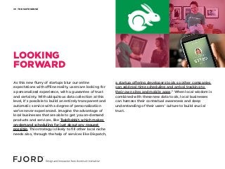 THE SIXTH SENSE09
As this new flurry of startups blur our online
expectations with offline reality, users are looking for
a personalized experience, with a guarantee of trust
and certainty. With ubiquitous data collection at this
level, it’s possible to build an entirely transparent and
automatic service with a degree of personalization
we’ve never experienced. Imagine the advantage of
local businesses that are able to get you on-demand
products and services, like TaskRabbit, which makes
on-demand scheduling for just about any request
possible. This strategy is likely to fill other local niche
needs also, through the help of services like Dispatch,
a startup offering developers tools so other companies
can add real-time scheduling and arrival tracking to
their own sites and mobile apps.” When local wisdom is
combined with these new data tools, local businesses
can harness their contextual awareness and deep
understanding of their users’ culture to build crucial
trust.
LOOKING
FORWARD
 