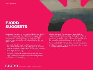 THE SIXTH SENSE09
FJORD
SUGGESTS
• Instead of basing the designs on guesswork or
snapshot analytics, the winning strategy is to design
a system that gathers lots of data and then adapts to
the emerging patterns arising from that data.
• Those trusted with intimate data—such as healthcare
providers or banks—must generate new value in order
to avoid disintermediation.
Businesses that want to be more predictive can devise
a solid data strategy that addresses emerging data
sources and the potential uses for that data. This
strategy must also define ethical conduct for the use
of that data.
• Use tools that drive out radical ideas in order to
move towards on-demand delivery (and its lovechild,
predictive). These could include Role Play or Journey
Mapping in a workshop.
• Savvy retailers must use their physical locations in
high-density areas and their close proximity to the
customer as an advantage.
 