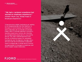 To become truly digital, businesses are seeking
to re-integrate people into the interface. In
the wake of omni-channel, the (imperfect)
term companies use to describe an entirely
linked suite of channels aspiring to provide a
seamless experience, humans are returning
as a fundamental component to a successful
service. The omni-channel approach runs
the risk of ditching humans for automated
touchpoints, but for digital to triumph, these
services must be re-humanized. Companies
need to strategically consider which services
are appropriate to manage via machines, and
which require human interaction.
“We had a customer experience but
wanted an employee experience.”
Airbnb’s Mark Levy, Global Head of
Employee Experience
OMNI-COLLEAGUES
THE NEW HEROES OF DIGITAL
01
 