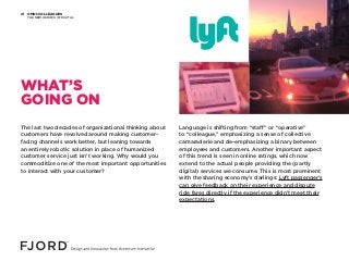 OMNI-COLLEAGUES
THE NEW HEROES OF DIGITAL
01
The last two decades of organizational thinking about
customers have revolved around making customer-
facing channels work better, but leaning towards
an entirely robotic solution in place of humanized
customer service just isn’t working. Why would you
commoditize one of the most important opportunities
to interact with your customer?
Language is shifting from “staff” or “operative”
to “colleague,” emphasizing a sense of collective
camaraderie and de-emphasizing a binary between
employees and customers. Another important aspect
of this trend is seen in online ratings, which now
extend to the actual people providing the (partly
digital) services we consume. This is most prominent
with the sharing economy’s darlings: Lyft passenger’s
can give feedback on their experience and dispute
ride fares directly if the experience didn’t meet their
expectations.
WHAT’S
GOING ON
 