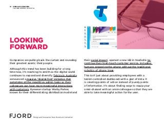 OMNI-COLLEAGUES
THE NEW HEROES OF DIGITAL
01
Companies are pulling back the curtain and revealing
their greatest assets: their people.
Although this trend has been building for a long
time now, it’s reaching its zenith as the digital world
continues to expand and diversify. Telstra in Australia
announced a massive “digital first” initiative that
automates all the repetitive, admin tasks so their
colleagues can have more meaningful interactions
with customers. Eyewear startup Warby Parker,
known for their differentiating distribution model and
their social impact, opened a new HQ in Nashville to
continue their high-touch customer service, including
humans answering the phone without the traditional
robotics of phone trees.
This isn’t just about providing employees with a
tablet-controlled dashboard with a glut of data. It
is creating points of action instead of purely points
of information. It’s about finding ways to equip your
omni-channel with an omni-colleague so that they are
able to take meaningful action for the user.
LOOKING
FORWARD
 