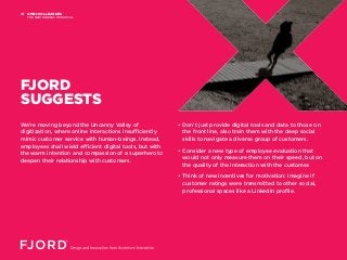 OMNI-COLLEAGUES
THE NEW HEROES OF DIGITAL
01
We’re moving beyond the Uncanny Valley of
digitization, where online interactions insufficiently
mimic customer service with human-beings. Instead,
employees shall wield efficient digital tools, but with
the warm intention and compassion of a superhero to
deepen their relationship with customers.
• Don’t just provide digital tools and data to those on
the front line, also train them with the deep social
skills to navigate a diverse group of customers.
• Consider a new type of employee evaluation that
would not only measure them on their speed, but on
the quality of the interaction with the customer.
• Think of new incentives for motivation: imagine if
customer ratings were transmitted to other social,
professional spaces like a LinkedIn profile.
FJORD
SUGGESTS
 