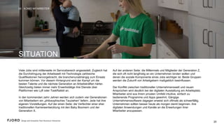 20
SITUATION
Viele Jobs sind mittlerweile im Servicebereich angesiedelt.
Zugleich hat die Durchdringung der Arbeitswelt mit Technologie
zahlreiche Qualifikationen hervorgebracht, die
branchenunabhängig zum Einsatz kommen können. Vor diesem
Hintergrund wird der Kampf um die besten Talente und die
nächste Generation an Arbeitskräften härter. Gleichzeitig bieten
immer mehr Erwerbstätige ihre Dienste über Plattformen wie
Lyft oder TaskRabbit an.
In den kommenden zehn Jahren werden sich zudem vier
Generationen von Mitarbeitern ein „philosophisches Tauziehen“
liefern. Jede hat ihre eigenen Vorstellungen. Auf der einen Seite:
die Verfechter einer eher traditionellen Karriereentwicklung mit
den Baby Boomern und der Generation X.
 
Auf der anderen Seite: die Millennials und Mitglieder der
Generation Z, die sich oft nicht langfristig an ein Unternehmen
binden wollen und denen die soziale Komponente eines Jobs
wichtiger ist. Beide Gruppen werden die Zukunft von
Arbeitgebern maßgeblich beeinflussen. 
 
Der Konflikt zwischen traditioneller Unternehmenswelt und
neuen Ansprüchen wird deutlich bei der digitalen Ausstattung
am Arbeitsplatz. Mitarbeiter sind aus ihrem privaten Umfeld
intuitive, einfach zu bedienende Programme und Apps gewohnt.
Gängige Unternehmenssoftware dagegen erweist sich oftmals
als schwerfällig. Unternehmen sollten besser heute als morgen
damit beginnen, ihre digitalen Anwendungen und Kanäle an die
Erwartungen ihrer Mitarbeiter anzupassen.
KÖNIG MITARBEITER03
20
 