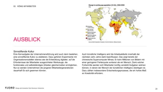 21
Sinnstiftende Kultur
Eine Kernaufgabe der Unternehmensführung wird auch darin
bestehen, eine sinnstiftende Kultur zu etablieren. Dazu gehören
Experimente mit Organisationsmodellen ebenso wie die
Entwicklung digitaler, auf die Erfordernisse der Mitarbeiter
ausgerichteter Werkzeuge, die funktionales und selbstständiges
Arbeiten gleichermaßen ermöglichen. Nur so werden
Unternehmen die jüngeren Mitarbeitergenerationen dauerhaft für
sich gewinnen können.
 
Auch künstliche Intelligenz wird die Arbeitsabläufe innerhalb der
nächsten zehn Jahre stark beeinflussen. Das zeigt bereits der
chinesische Supercomputer Minwa. Er kann Millionen von
Bildern mit einer geringeren Fehlerquote sortieren als ein
Mensch. Dank solcher Fortschritte werden sich Mitarbeiter
künftig verstärkt Aufgaben widmen können, in denen der
Mensch der künstlichen Intelligenz überlegen ist. Dazu zählen
insbesondere Entscheidungsprozesse, die ein hohes Maß an
Kreativität erfordern.
AUSBLICK
KÖNIG MITARBEITER03
21
 